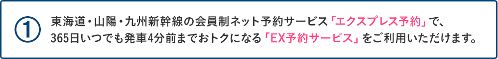 ①東海道・山陽・九州新幹線の会員制ネット予約サービス「エクスプレス予約」で、「EX予約サービス」をご利用いただけます。