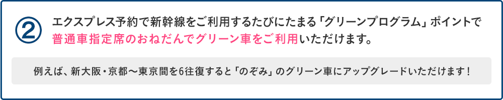 ②エクスプレス予約で新幹線をご利用するたびにたまる「グリーンプログラム」ポイントで普通車指定席のおねだんでグリーン車をご利用いただけます。